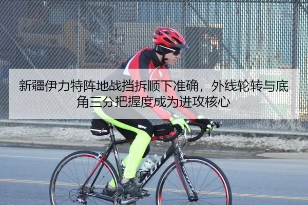 新疆伊力特阵地战挡拆顺下准确，外线轮转与底角三分把握度成为进攻核心